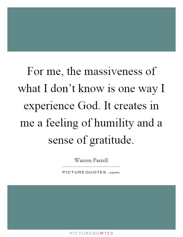 For me, the massiveness of what I don't know is one way I experience God. It creates in me a feeling of humility and a sense of gratitude. Picture Quote #1