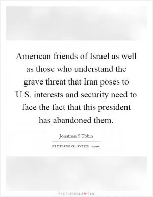 American friends of Israel as well as those who understand the grave threat that Iran poses to U.S. interests and security need to face the fact that this president has abandoned them Picture Quote #1