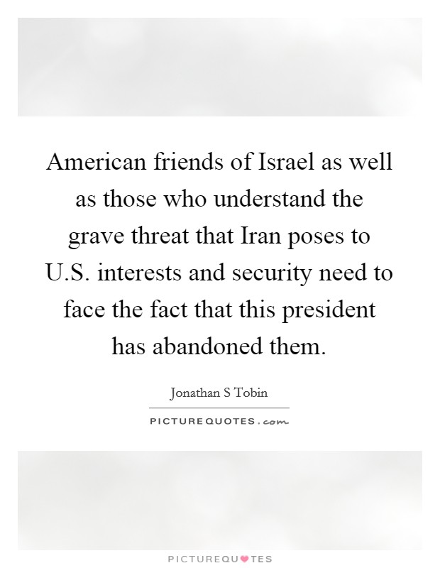 American friends of Israel as well as those who understand the grave threat that Iran poses to U.S. interests and security need to face the fact that this president has abandoned them. Picture Quote #1