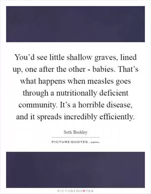 You’d see little shallow graves, lined up, one after the other - babies. That’s what happens when measles goes through a nutritionally deficient community. It’s a horrible disease, and it spreads incredibly efficiently Picture Quote #1