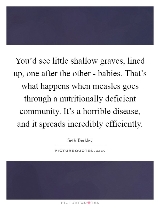 You'd see little shallow graves, lined up, one after the other - babies. That's what happens when measles goes through a nutritionally deficient community. It's a horrible disease, and it spreads incredibly efficiently. Picture Quote #1