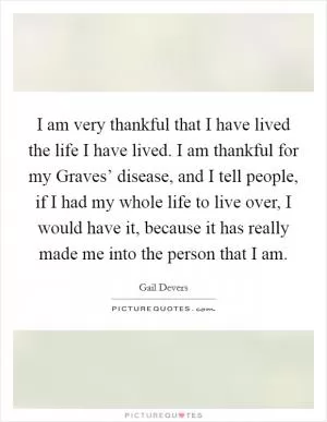 I am very thankful that I have lived the life I have lived. I am thankful for my Graves’ disease, and I tell people, if I had my whole life to live over, I would have it, because it has really made me into the person that I am Picture Quote #1