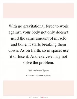 With no gravitational force to work against, your body not only doesn’t need the same amount of muscle and bone, it starts breaking them down. As on Earth, so in space: use it or lose it. And exercise may not solve the problem Picture Quote #1