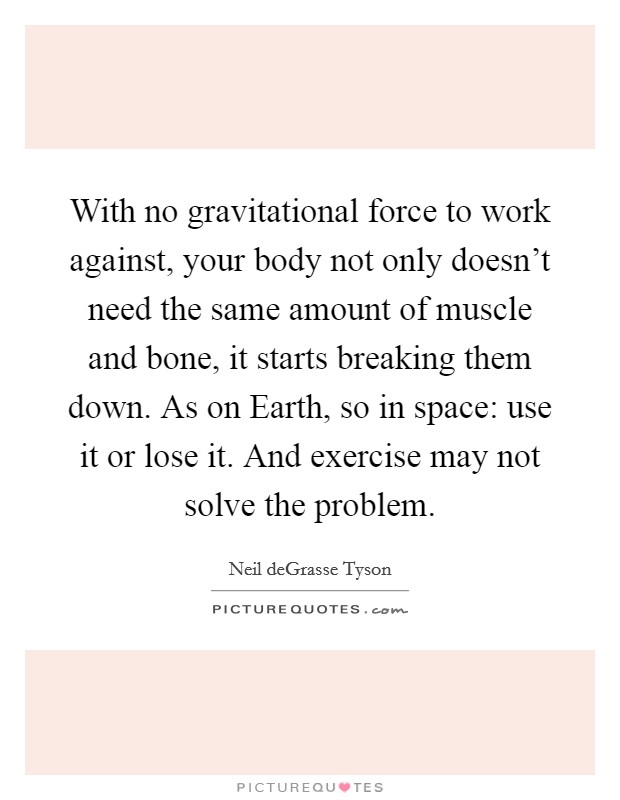 With no gravitational force to work against, your body not only doesn't need the same amount of muscle and bone, it starts breaking them down. As on Earth, so in space: use it or lose it. And exercise may not solve the problem. Picture Quote #1