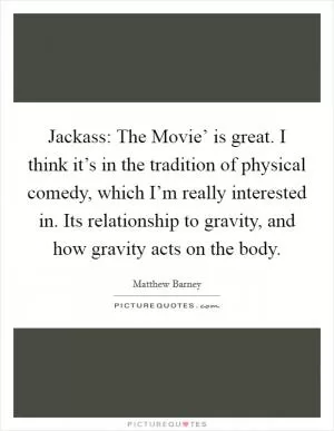 Jackass: The Movie’ is great. I think it’s in the tradition of physical comedy, which I’m really interested in. Its relationship to gravity, and how gravity acts on the body Picture Quote #1