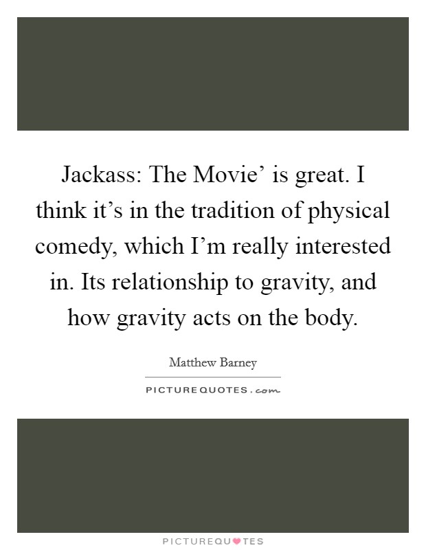 Jackass: The Movie' is great. I think it's in the tradition of physical comedy, which I'm really interested in. Its relationship to gravity, and how gravity acts on the body. Picture Quote #1