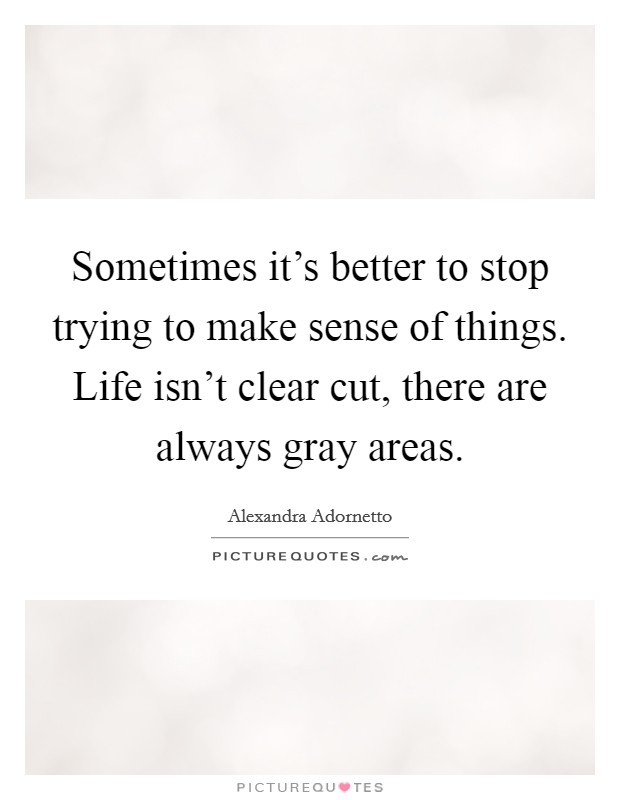 Sometimes it's better to stop trying to make sense of things. Life isn't clear cut, there are always gray areas. Picture Quote #1