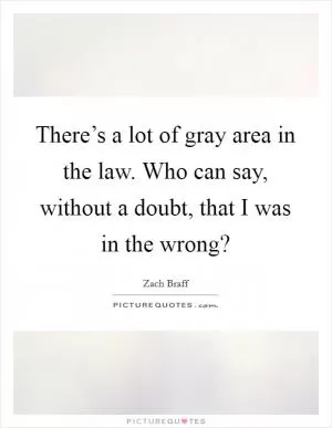 There’s a lot of gray area in the law. Who can say, without a doubt, that I was in the wrong? Picture Quote #1