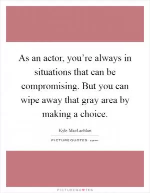 As an actor, you’re always in situations that can be compromising. But you can wipe away that gray area by making a choice Picture Quote #1