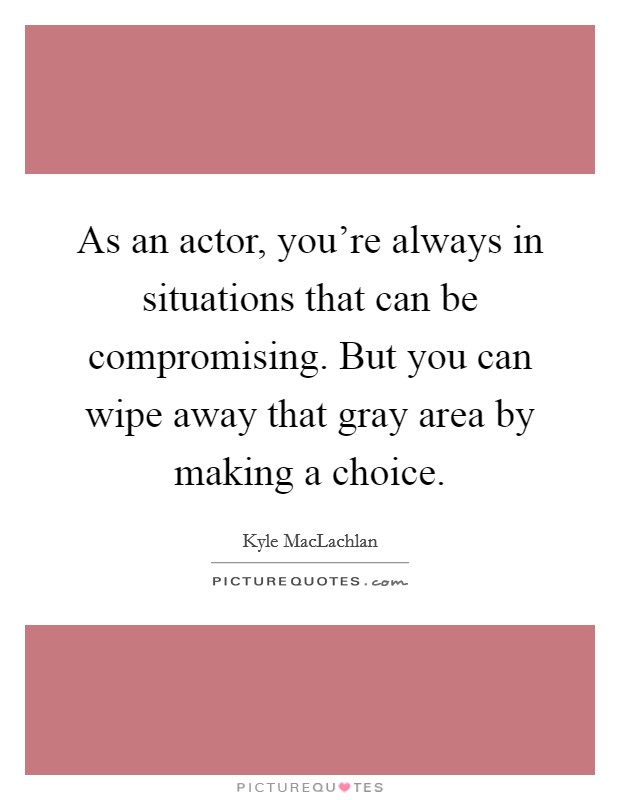 As an actor, you're always in situations that can be compromising. But you can wipe away that gray area by making a choice. Picture Quote #1