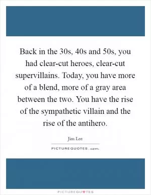 Back in the  30s,  40s and  50s, you had clear-cut heroes, clear-cut supervillains. Today, you have more of a blend, more of a gray area between the two. You have the rise of the sympathetic villain and the rise of the antihero Picture Quote #1