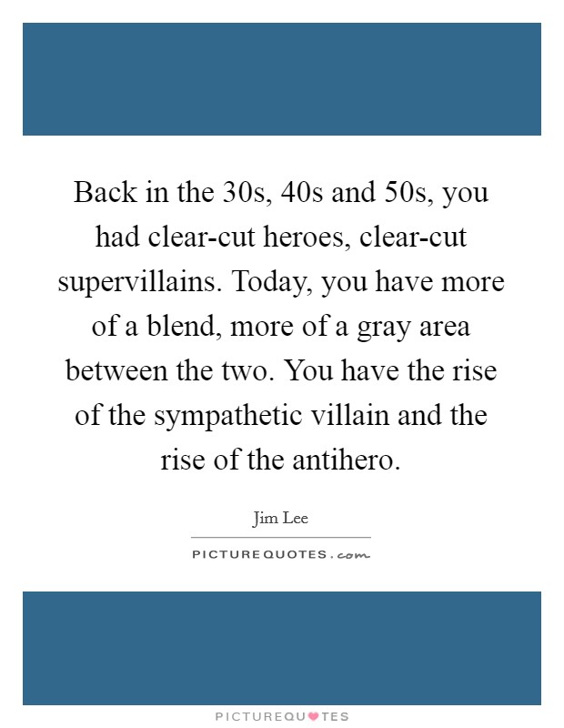 Back in the  30s,  40s and  50s, you had clear-cut heroes, clear-cut supervillains. Today, you have more of a blend, more of a gray area between the two. You have the rise of the sympathetic villain and the rise of the antihero. Picture Quote #1