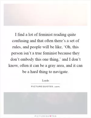 I find a lot of feminist reading quite confusing and that often there’s a set of rules, and people will be like, ‘Oh, this person isn’t a true feminist because they don’t embody this one thing,’ and I don’t know, often it can be a gray area, and it can be a hard thing to navigate Picture Quote #1