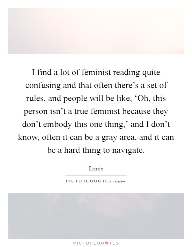 I find a lot of feminist reading quite confusing and that often there's a set of rules, and people will be like, ‘Oh, this person isn't a true feminist because they don't embody this one thing,' and I don't know, often it can be a gray area, and it can be a hard thing to navigate. Picture Quote #1
