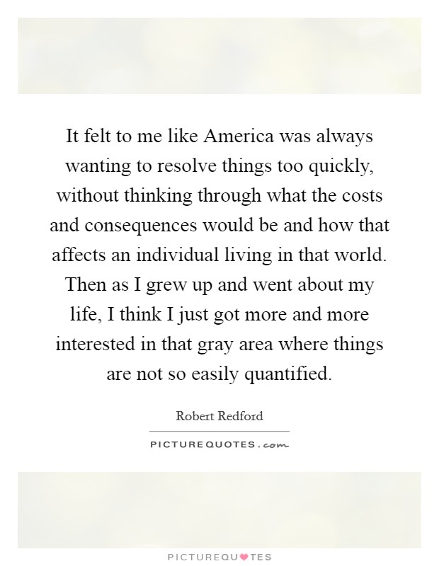 It felt to me like America was always wanting to resolve things too quickly, without thinking through what the costs and consequences would be and how that affects an individual living in that world. Then as I grew up and went about my life, I think I just got more and more interested in that gray area where things are not so easily quantified. Picture Quote #1