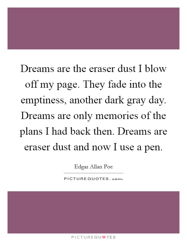 Dreams are the eraser dust I blow off my page. They fade into the emptiness, another dark gray day. Dreams are only memories of the plans I had back then. Dreams are eraser dust and now I use a pen. Picture Quote #1