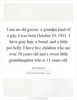 I am an old geezer: a grandpa kind of a guy. I was born October 19, 1931. I have gray hair, a beard, and a little pot belly. I have two children who are over 30 years old and a sweet little granddaughter who is 11 years old Picture Quote #1