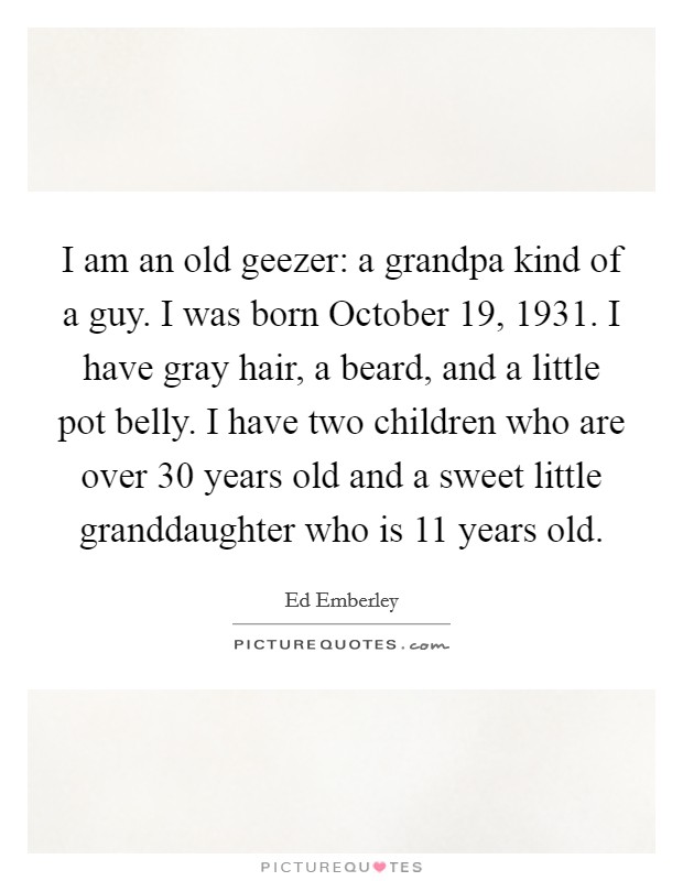 I am an old geezer: a grandpa kind of a guy. I was born October 19, 1931. I have gray hair, a beard, and a little pot belly. I have two children who are over 30 years old and a sweet little granddaughter who is 11 years old. Picture Quote #1
