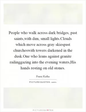 People who walk across dark bridges, past saints,with dim, small lights.Clouds which move across gray skiespast churcheswith towers darkened in the dusk.One who leans against granite railinggazing into the evening waters,His hands resting on old stones Picture Quote #1