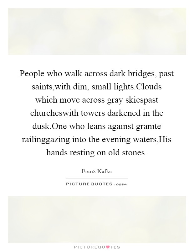 People who walk across dark bridges, past saints,with dim, small lights.Clouds which move across gray skiespast churcheswith towers darkened in the dusk.One who leans against granite railinggazing into the evening waters,His hands resting on old stones. Picture Quote #1