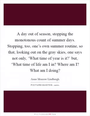 A day out of season, stopping the monotonous count of summer days. Stopping, too, one’s own summer routine, so that, looking out on the gray skies, one says not only, ‘What time of year is it?’ but, ‘What time of life am I in? Where am I? What am I doing? Picture Quote #1
