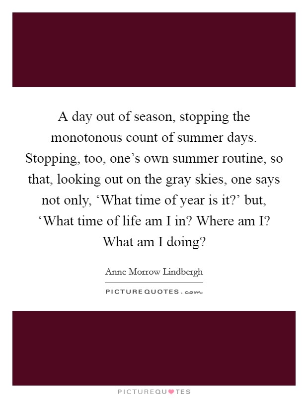 A day out of season, stopping the monotonous count of summer days. Stopping, too, one's own summer routine, so that, looking out on the gray skies, one says not only, ‘What time of year is it?' but, ‘What time of life am I in? Where am I? What am I doing? Picture Quote #1