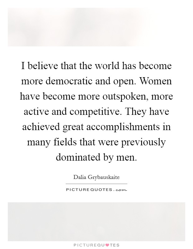 I believe that the world has become more democratic and open. Women have become more outspoken, more active and competitive. They have achieved great accomplishments in many fields that were previously dominated by men. Picture Quote #1