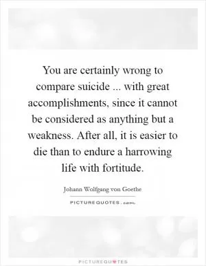 You are certainly wrong to compare suicide ... with great accomplishments, since it cannot be considered as anything but a weakness. After all, it is easier to die than to endure a harrowing life with fortitude Picture Quote #1