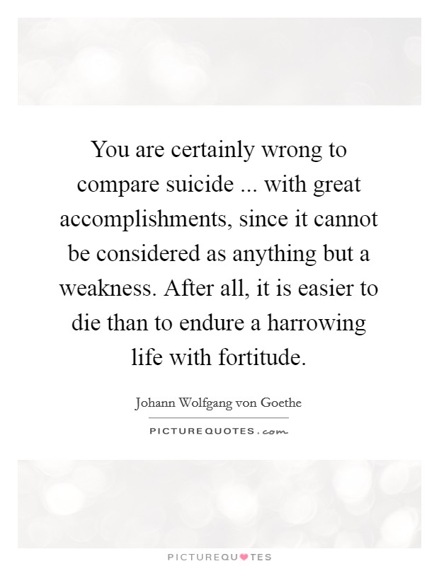 You are certainly wrong to compare suicide ... with great accomplishments, since it cannot be considered as anything but a weakness. After all, it is easier to die than to endure a harrowing life with fortitude. Picture Quote #1