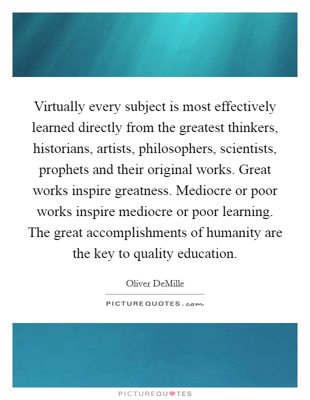 Virtually every subject is most effectively learned directly from the greatest thinkers, historians, artists, philosophers, scientists, prophets and their original works. Great works inspire greatness. Mediocre or poor works inspire mediocre or poor learning. The great accomplishments of humanity are the key to quality education. Picture Quote #1