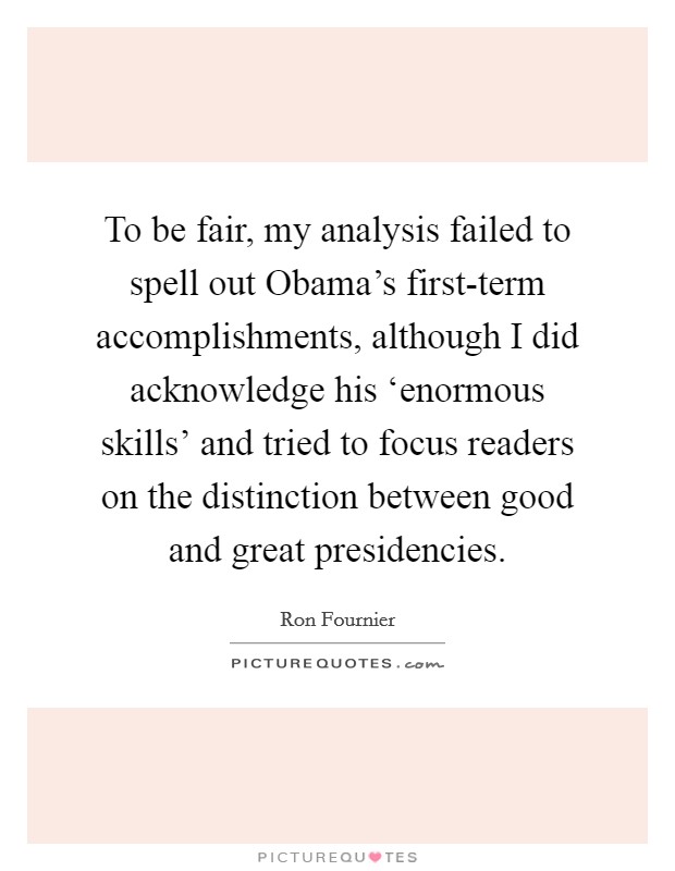 To be fair, my analysis failed to spell out Obama's first-term accomplishments, although I did acknowledge his ‘enormous skills' and tried to focus readers on the distinction between good and great presidencies. Picture Quote #1