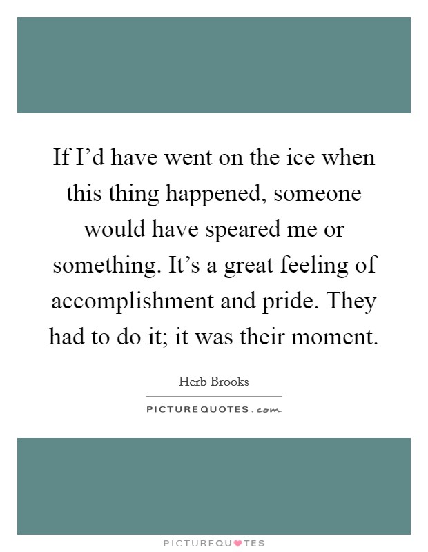 If I'd have went on the ice when this thing happened, someone would have speared me or something. It's a great feeling of accomplishment and pride. They had to do it; it was their moment. Picture Quote #1