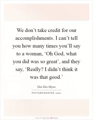 We don’t take credit for our accomplishments. I can’t tell you how many times you’ll say to a woman, ‘Oh God, what you did was so great’, and they say, ‘Really? I didn’t think it was that good.’ Picture Quote #1