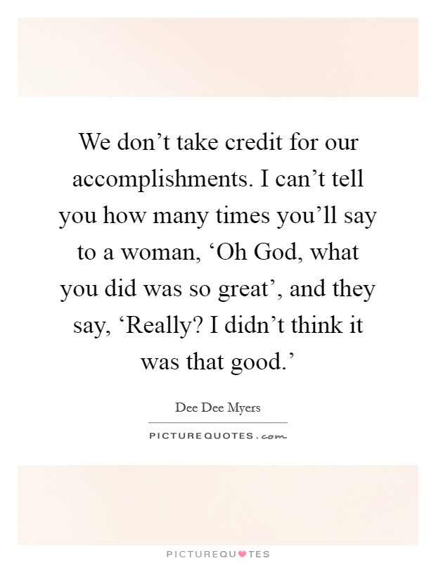 We don't take credit for our accomplishments. I can't tell you how many times you'll say to a woman, ‘Oh God, what you did was so great', and they say, ‘Really? I didn't think it was that good.' Picture Quote #1