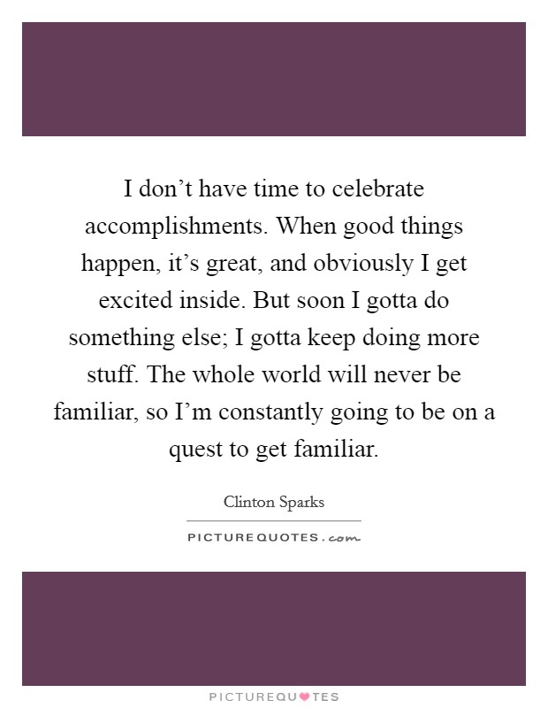 I don't have time to celebrate accomplishments. When good things happen, it's great, and obviously I get excited inside. But soon I gotta do something else; I gotta keep doing more stuff. The whole world will never be familiar, so I'm constantly going to be on a quest to get familiar. Picture Quote #1
