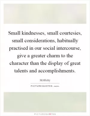 Small kindnesses, small courtesies, small considerations, habitually practised in our social intercourse, give a greater charm to the character than the display of great talents and accomplishments Picture Quote #1