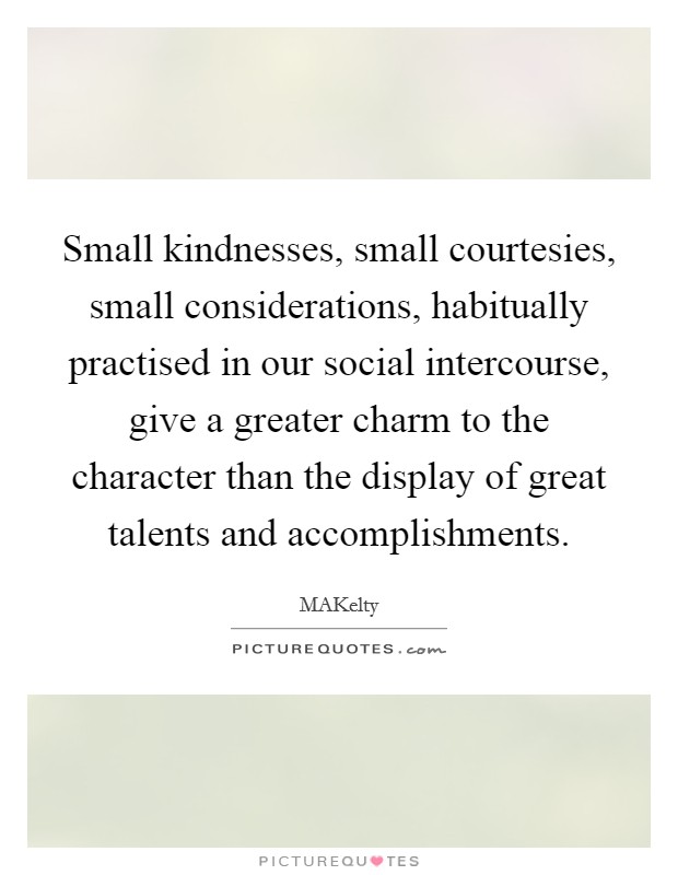 Small kindnesses, small courtesies, small considerations, habitually practised in our social intercourse, give a greater charm to the character than the display of great talents and accomplishments. Picture Quote #1