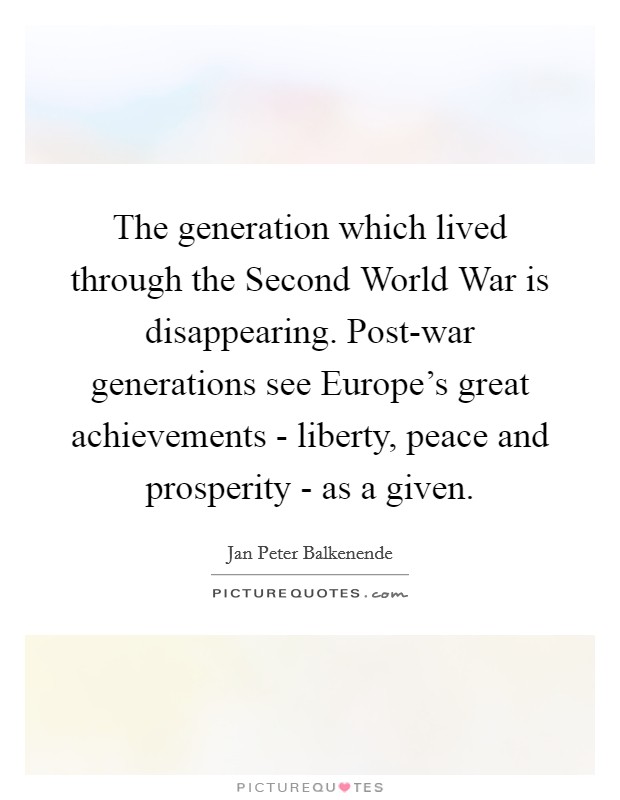 The generation which lived through the Second World War is disappearing. Post-war generations see Europe's great achievements - liberty, peace and prosperity - as a given. Picture Quote #1