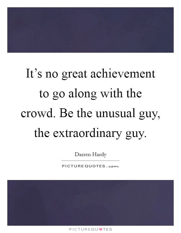 It's no great achievement to go along with the crowd. Be the unusual guy, the extraordinary guy. Picture Quote #1