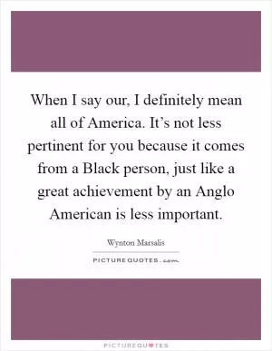 When I say our, I definitely mean all of America. It’s not less pertinent for you because it comes from a Black person, just like a great achievement by an Anglo American is less important Picture Quote #1