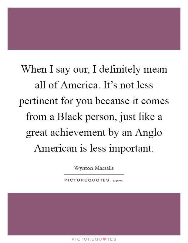 When I say our, I definitely mean all of America. It's not less pertinent for you because it comes from a Black person, just like a great achievement by an Anglo American is less important. Picture Quote #1