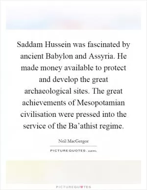 Saddam Hussein was fascinated by ancient Babylon and Assyria. He made money available to protect and develop the great archaeological sites. The great achievements of Mesopotamian civilisation were pressed into the service of the Ba’athist regime Picture Quote #1