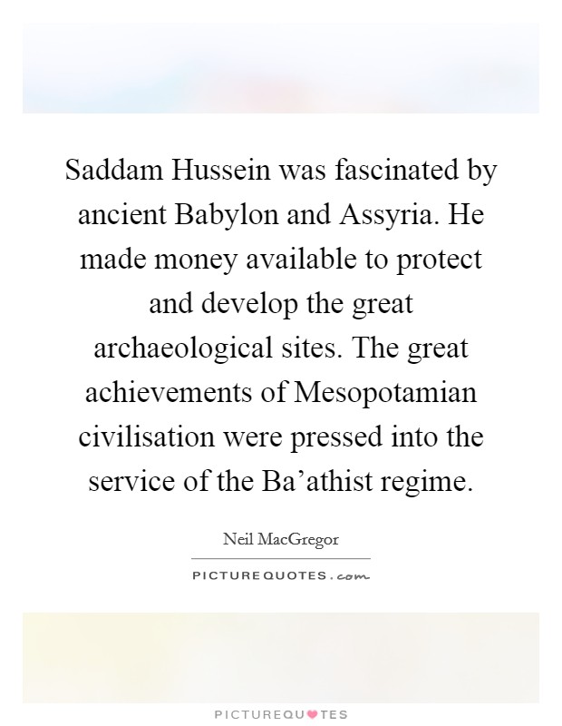 Saddam Hussein was fascinated by ancient Babylon and Assyria. He made money available to protect and develop the great archaeological sites. The great achievements of Mesopotamian civilisation were pressed into the service of the Ba'athist regime. Picture Quote #1