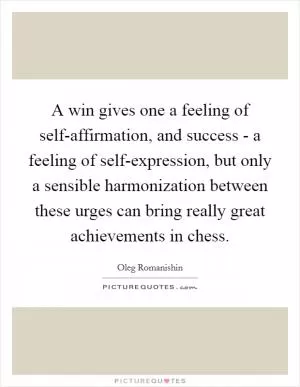 A win gives one a feeling of self-affirmation, and success - a feeling of self-expression, but only a sensible harmonization between these urges can bring really great achievements in chess Picture Quote #1