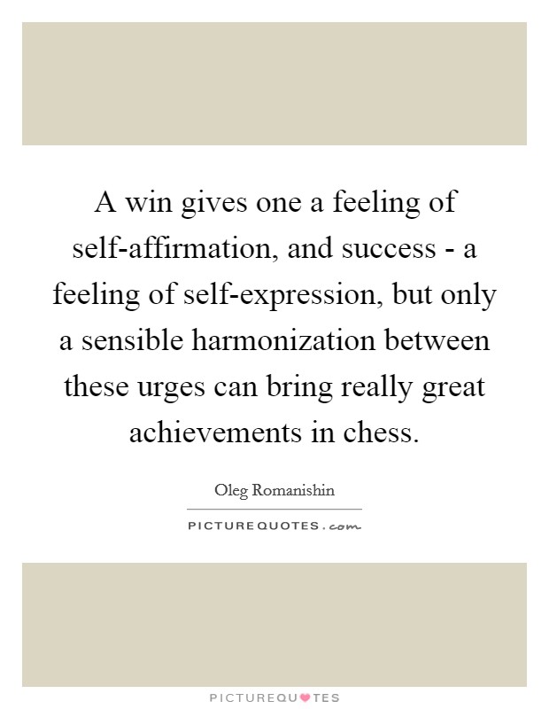 A win gives one a feeling of self-affirmation, and success - a feeling of self-expression, but only a sensible harmonization between these urges can bring really great achievements in chess. Picture Quote #1