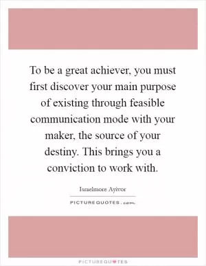 To be a great achiever, you must first discover your main purpose of existing through feasible communication mode with your maker, the source of your destiny. This brings you a conviction to work with Picture Quote #1