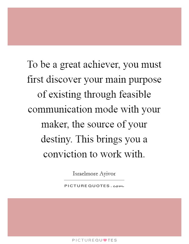 To be a great achiever, you must first discover your main purpose of existing through feasible communication mode with your maker, the source of your destiny. This brings you a conviction to work with. Picture Quote #1