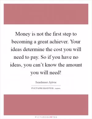 Money is not the first step to becoming a great achiever. Your ideas determine the cost you will need to pay. So if you have no ideas, you can’t know the amount you will need! Picture Quote #1