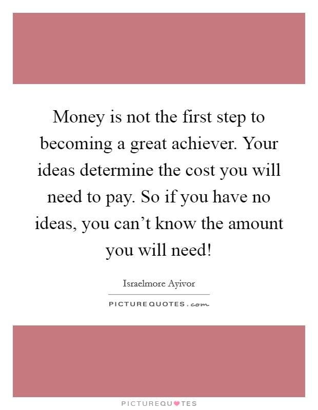 Money is not the first step to becoming a great achiever. Your ideas determine the cost you will need to pay. So if you have no ideas, you can't know the amount you will need! Picture Quote #1