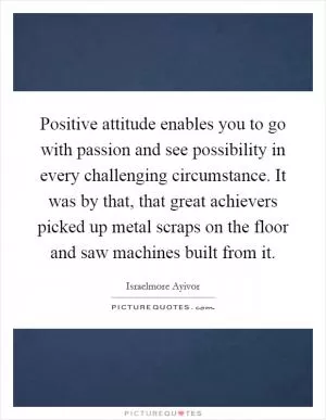 Positive attitude enables you to go with passion and see possibility in every challenging circumstance. It was by that, that great achievers picked up metal scraps on the floor and saw machines built from it Picture Quote #1